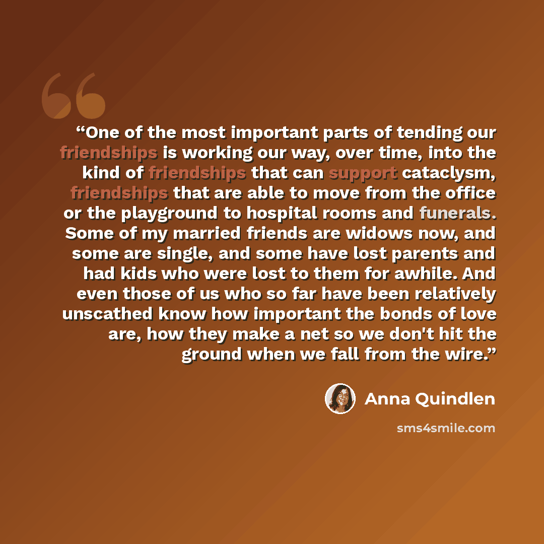“One of the most important parts of tending our friendships is working our way, over time, into the kind of friendships that can support cataclysm, friendships that are able to move from the office or the playground to hospital rooms and funerals. Some of my married friends are widows now, and some…” quote by Anna Quindlen