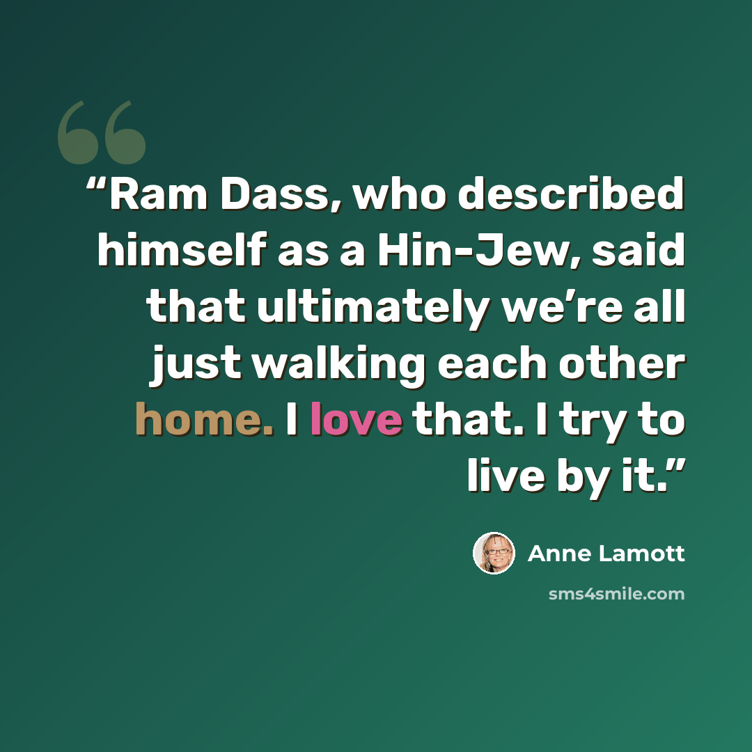 “Ram Dass, who described himself as a Hin-Jew, said that ultimately we’re all just walking each other home. I love that. I try to live by it.” quote by Anne Lamott