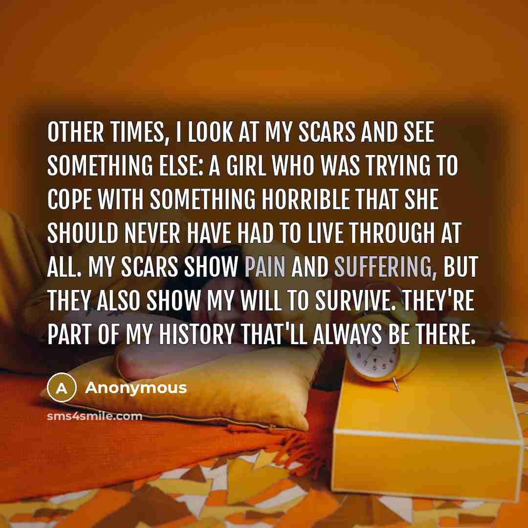 “Other times, I look at my scars and see something else: a girl who was trying to cope with something horrible that she should never have had to live through at all. My scars show pain and suffering, but they also show my will to survive. They're part of my history that'll always be there.” quote by Anonymous