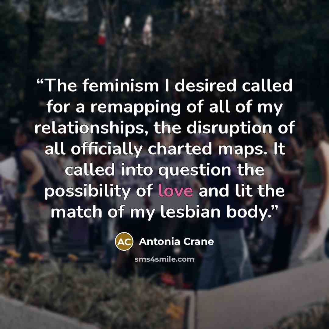 “The feminism I desired called for a remapping of all of my relationships, the disruption of all officially charted maps. It called into question the possibility of love and lit the match of my lesbian body.” quote by Antonia Crane