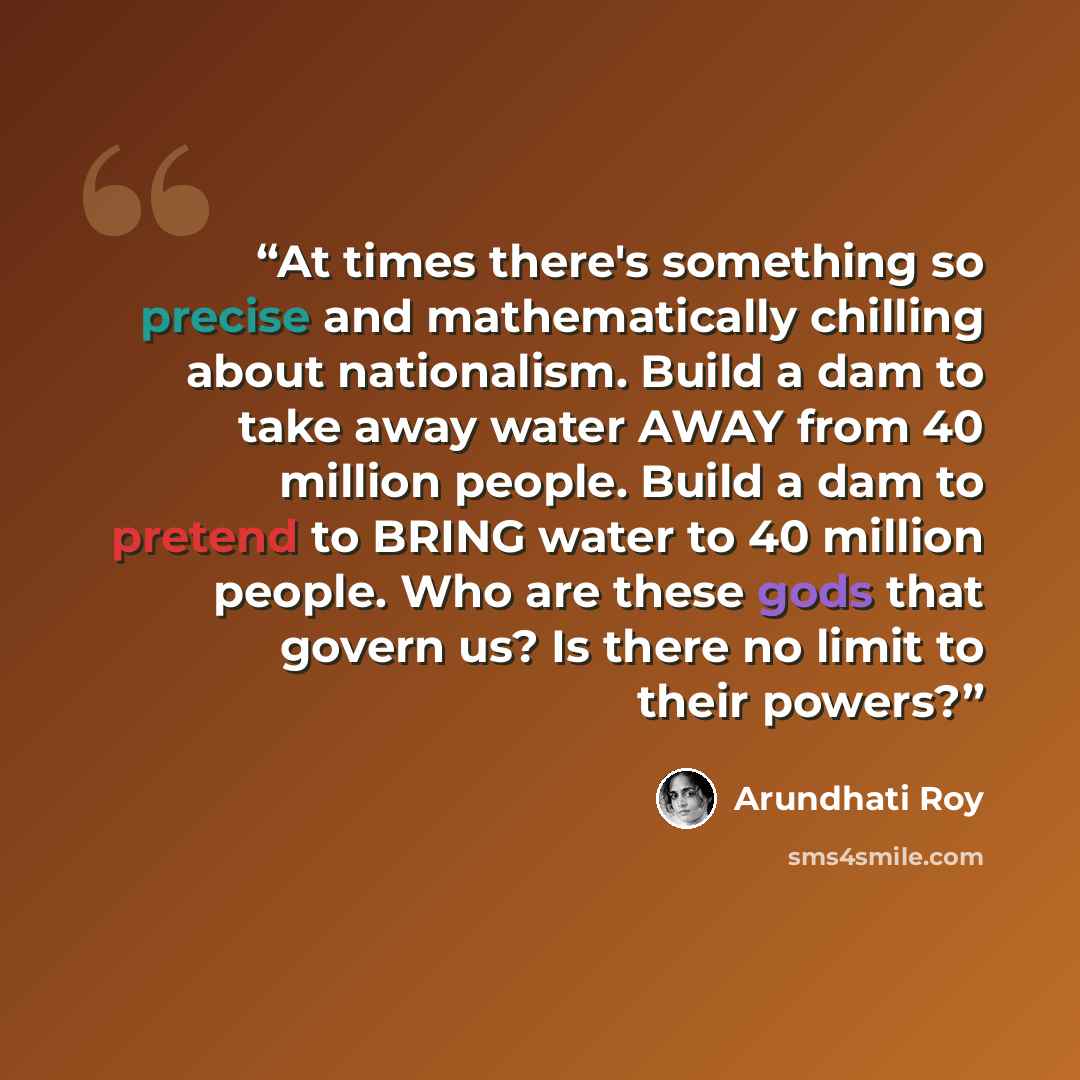 “At times there's something so precise and mathematically chilling about nationalism. Build a dam to take away water AWAY from 40 million people. Build a dam to pretend to BRING water to 40 million people. Who are these gods that govern us? Is there no limit to their powers?” quote by Arundhati Roy