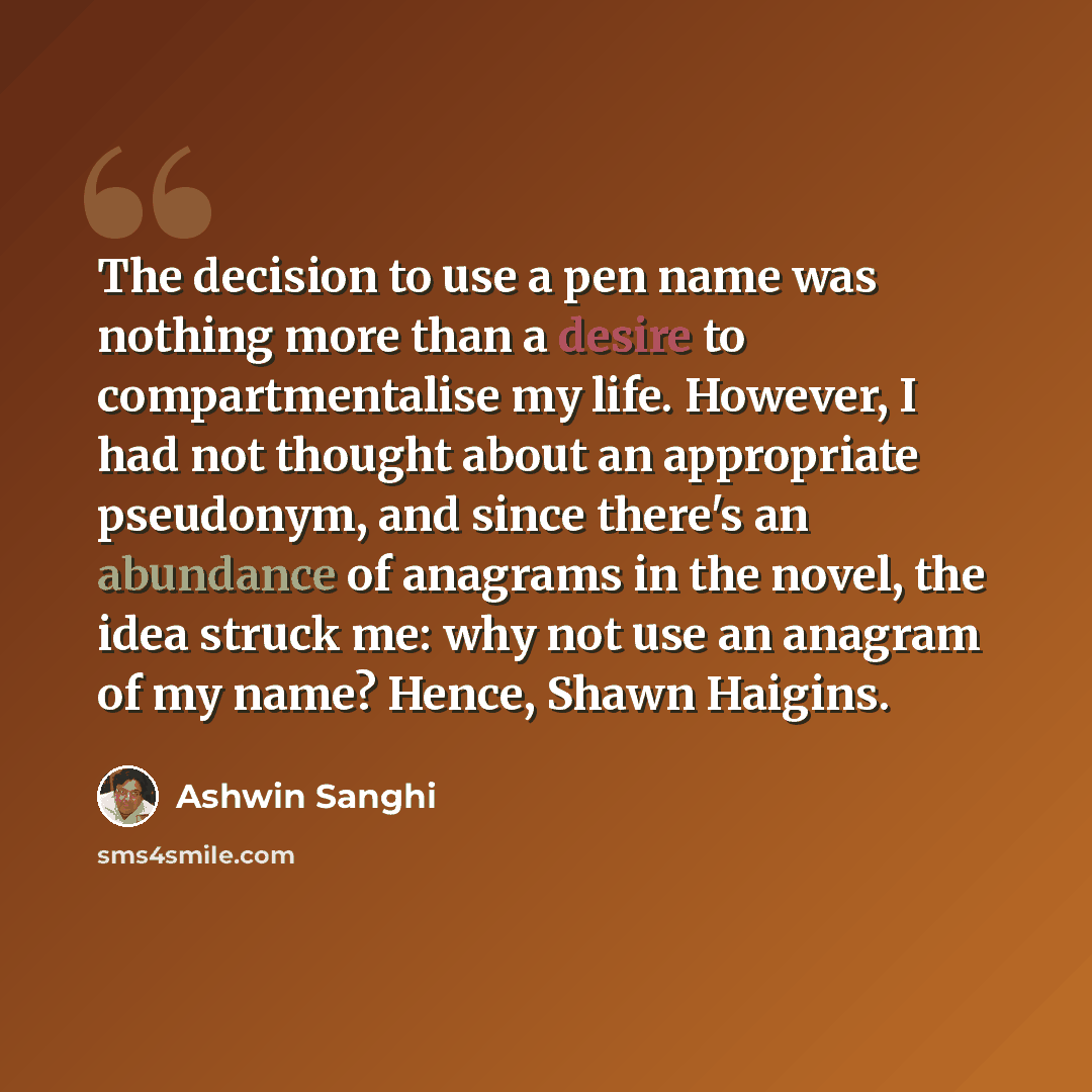 “The decision to use a pen name was nothing more than a desire to compartmentalise my life. However, I had not thought about an appropriate pseudonym, and since there's an abundance of anagrams in the novel, the idea struck me: why not use an anagram of my name? Hence, Shawn Haigins.” quote by Ashwin Sanghi