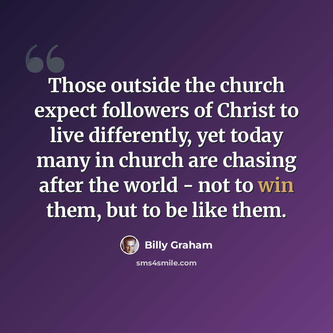 “Those outside the church expect followers of Christ to live differently, yet today many in church are chasing after the world - not to win them, but to be like them.” quote by Billy Graham