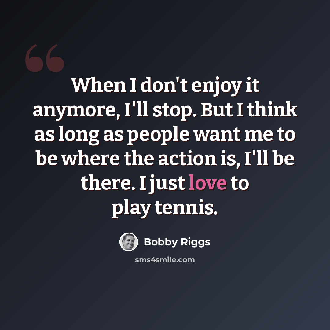 “When I don't enjoy it anymore, I'll stop. But I think as long as people want me to be where the action is, I'll be there. I just love to play tennis.” quote by Bobby Riggs