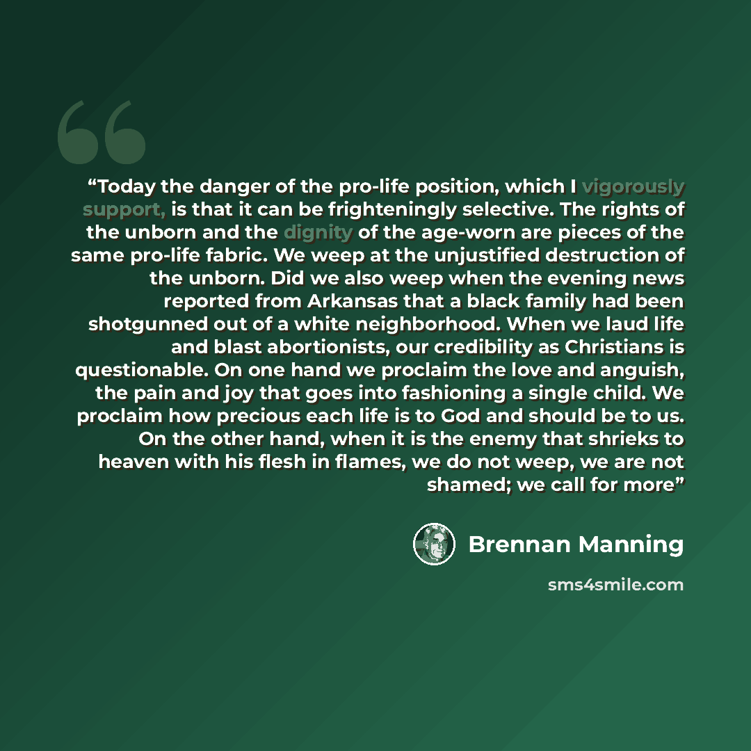“Today the danger of the pro-life position, which I vigorously support, is that it can be frighteningly selective. The rights of the unborn and the dignity of the age-worn are pieces of the same pro-life fabric. We weep at the unjustified destruction of the unborn. Did we also weep when the evening…” quote by Brennan Manning