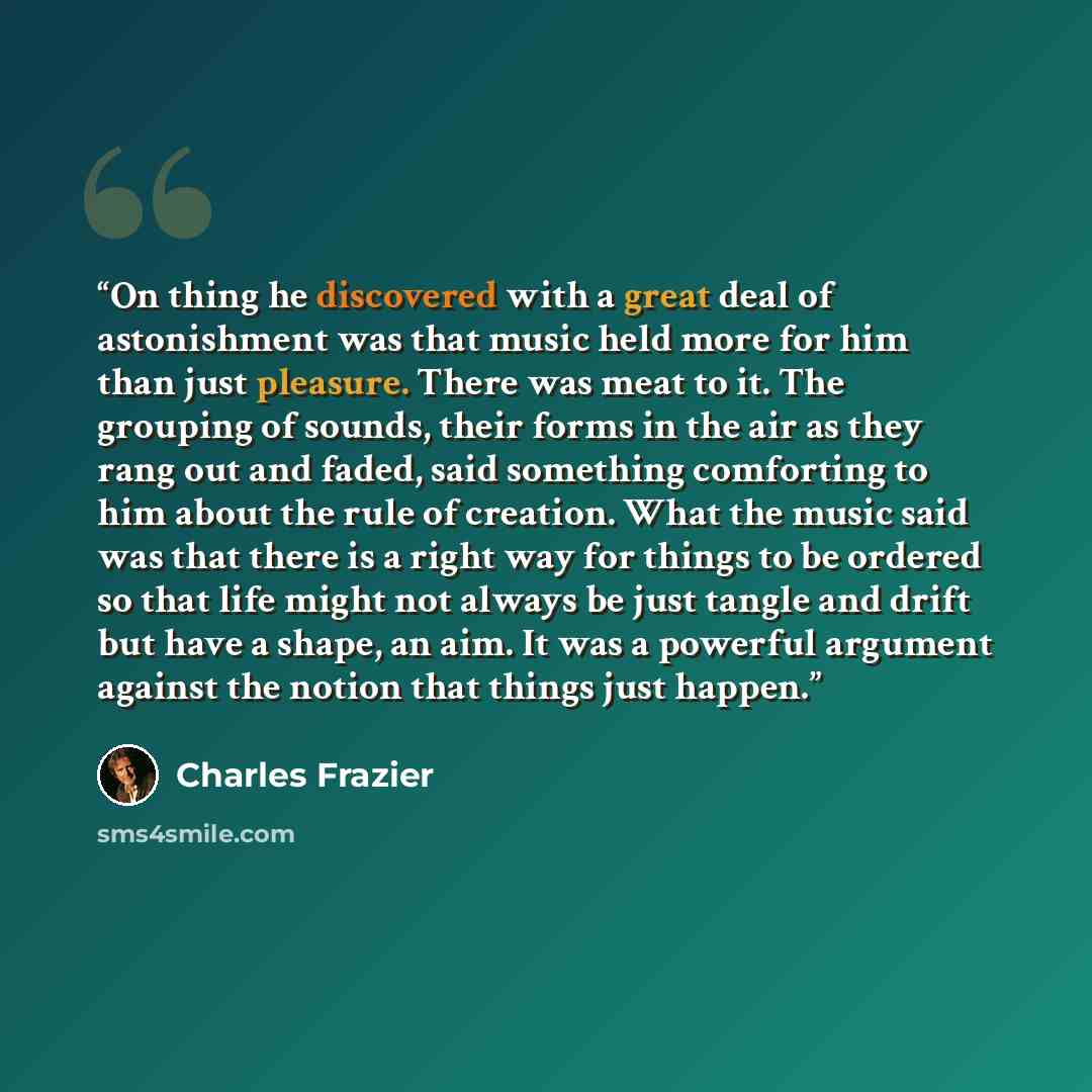 “On thing he discovered with a great deal of astonishment was that music held more for him than just pleasure. There was meat to it. The grouping of sounds, their forms in the air as they rang out and faded, said something comforting to him about the rule of creation. What the music said was that…” quote by Charles Frazier