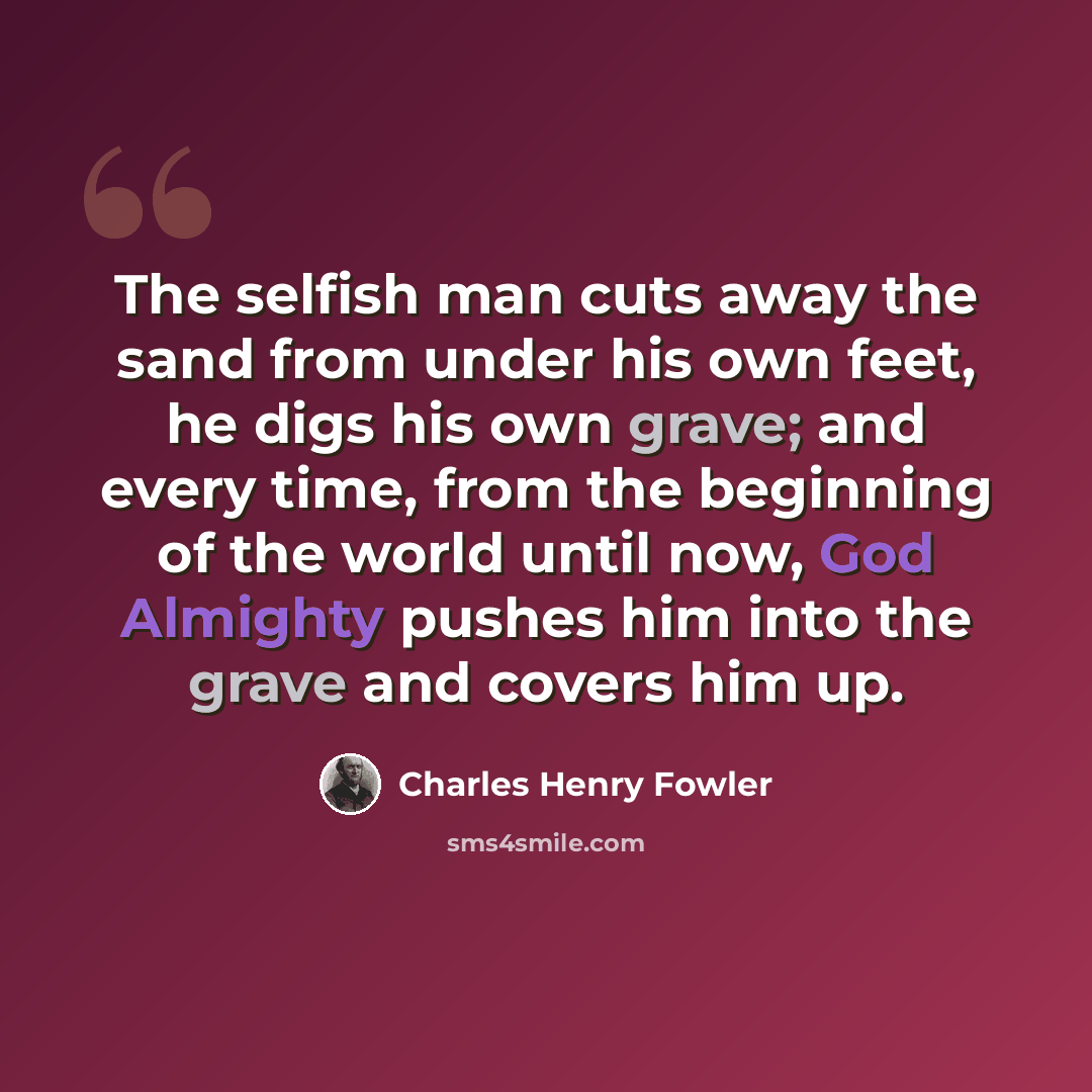“The selfish man cuts away the sand from under his own feet, he digs his own grave; and every time, from the beginning of the world until now, God Almighty pushes him into the grave and covers him up.” quote by Charles Henry Fowler