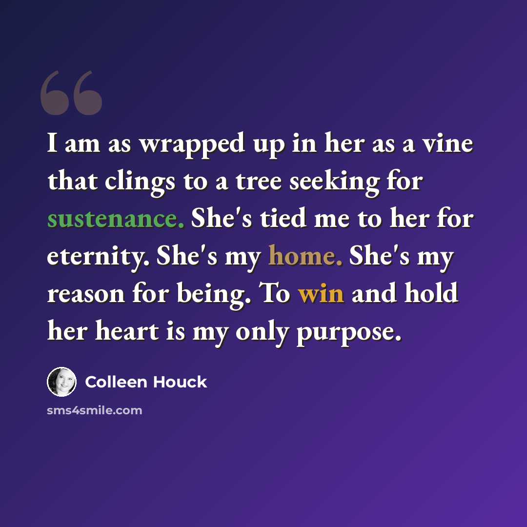 “I am as wrapped up in her as a vine that clings to a tree seeking for sustenance. She's tied me to her for eternity. She's my home. She's my reason for being. To win and hold her heart is my only purpose.” quote by Colleen Houck
