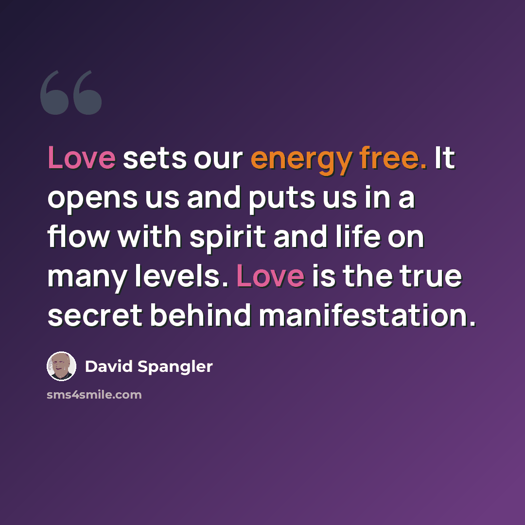 “Love sets our energy free. It opens us and puts us in a flow with spirit and life on many levels. Love is the true secret behind manifestation.” quote by David Spangler
