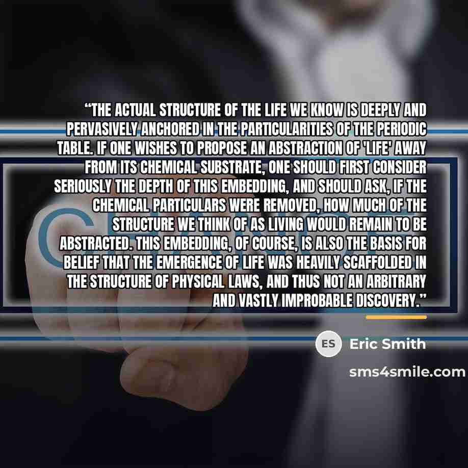 “The actual structure of the life we know is deeply and pervasively anchored in the particularities of the periodic table. If one wishes to propose an abstraction of 'life' away from its chemical substrate, one should first consider seriously the depth of this embedding, and should ask, if the…” quote by Eric Smith