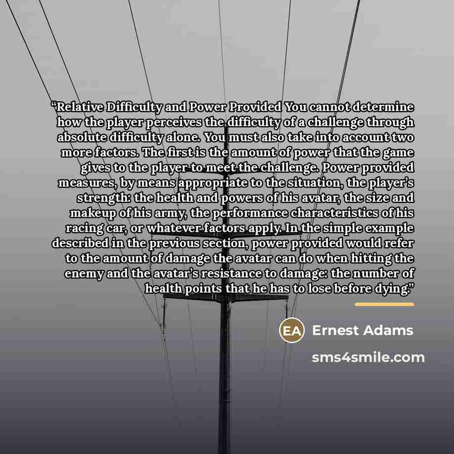 “Relative Difficulty and Power Provided You cannot determine how the player perceives the difficulty of a challenge through absolute difficulty alone. You must also take into account two more factors. The first is the amount of power that the game gives to the player to meet the challenge. Power…” quote by Ernest Adams
