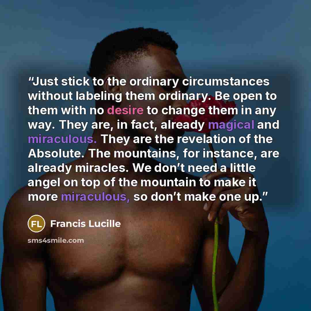 “Just stick to the ordinary circumstances without labeling them ordinary. Be open to them with no desire to change them in any way. They are, in fact, already magical and miraculous. They are the revelation of the Absolute. The mountains, for instance, are already miracles. We don’t need a little…” quote by Francis Lucille