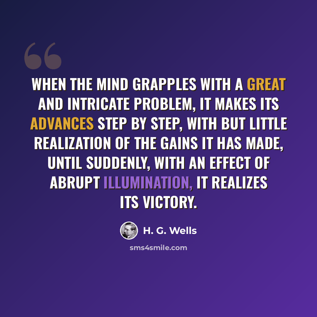 “When the mind grapples with a great and intricate problem, it makes its advances step by step, with but little realization of the gains it has made, until suddenly, with an effect of abrupt illumination, it realizes its victory.” quote by H. G. Wells