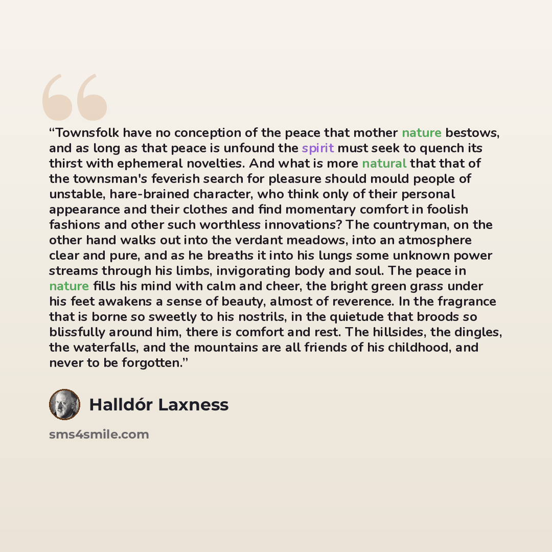 “Townsfolk have no conception of the peace that mother nature bestows, and as long as that peace is unfound the spirit must seek to quench its thirst with ephemeral novelties. And what is more natural that that of the townsman's feverish search for pleasure should mould people of unstable…” quote by Halldór Laxness