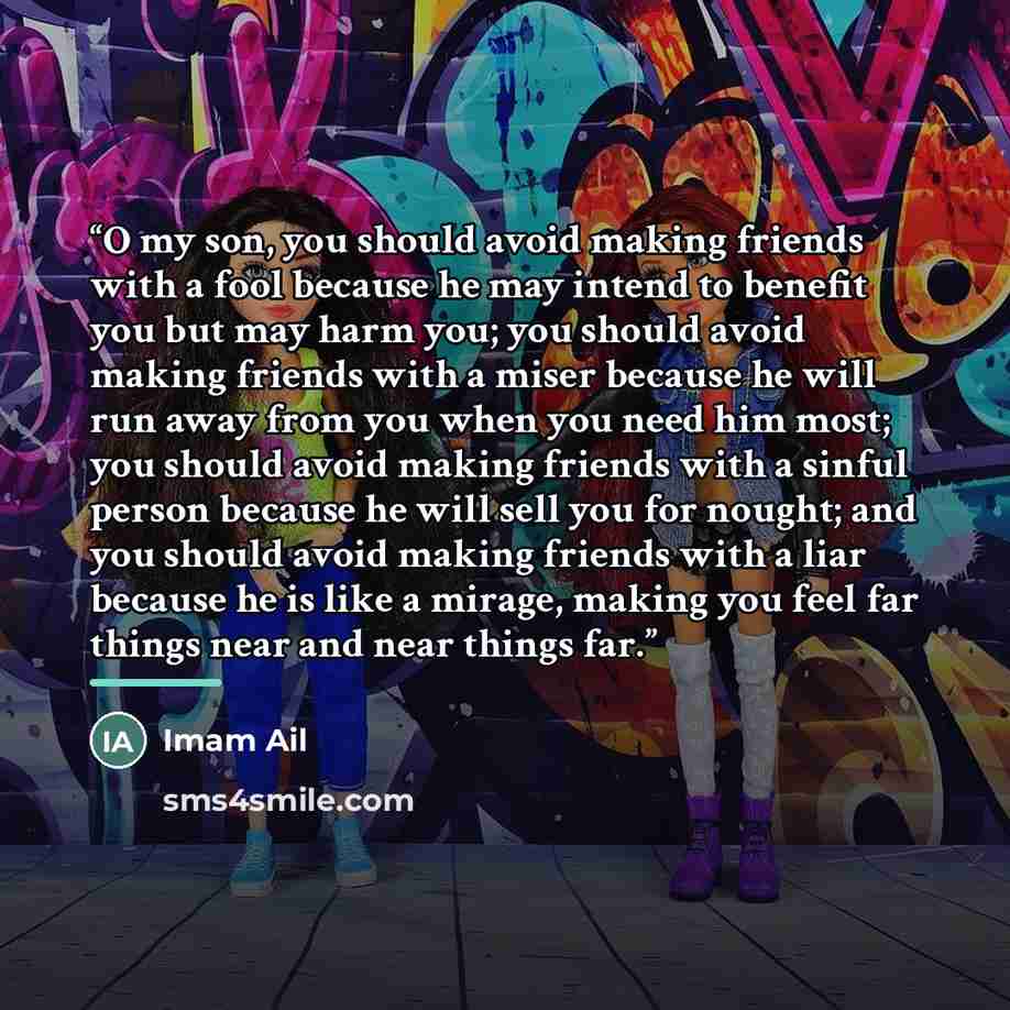 “O my son, you should avoid making friends with a fool because he may intend to benefit you but may harm you; you should avoid making friends with a miser because he will run away from you when you need him most; you should avoid making friends with a sinful person because he will sell you for…” quote by Imam Ail