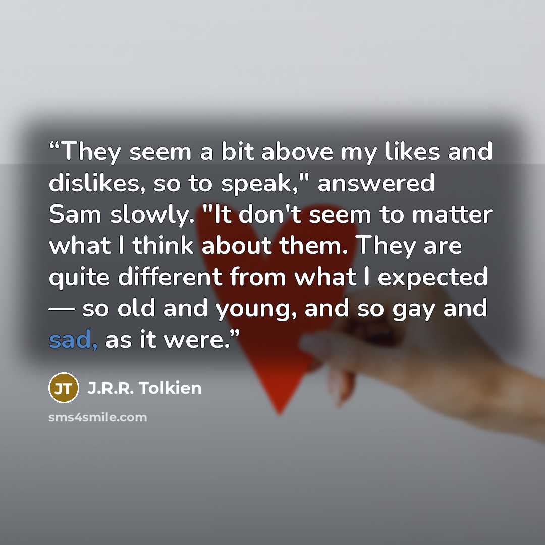 “They seem a bit above my likes and dislikes, so to speak," answered Sam slowly. "It don't seem to matter what I think about them. They are quite different from what I expected — so old and young, and so gay and sad, as it were.” quote by J.R.R. Tolkien