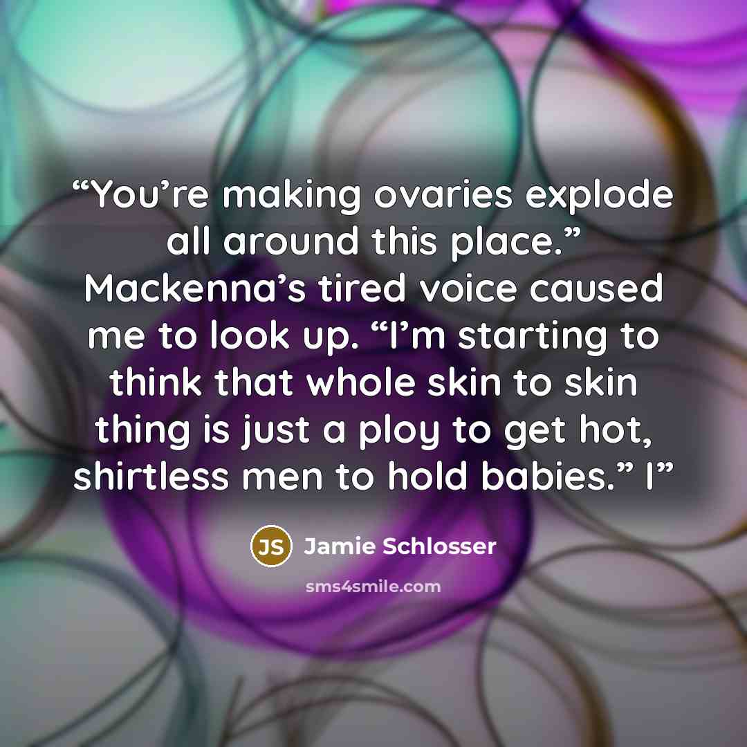 “You’re making ovaries explode all around this place.” Mackenna’s tired voice caused me to look up. “I’m starting to think that whole skin to skin thing is just a ploy to get hot, shirtless men to hold babies.” I” quote by Jamie Schlosser