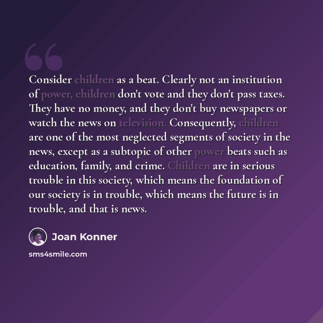 “Consider children as a beat. Clearly not an institution of power, children don't vote and they don't pass taxes. They have no money, and they don't buy newspapers or watch the news on television. Consequently, children are one of the most neglected segments of society in the news, except as a…” quote by Joan Konner