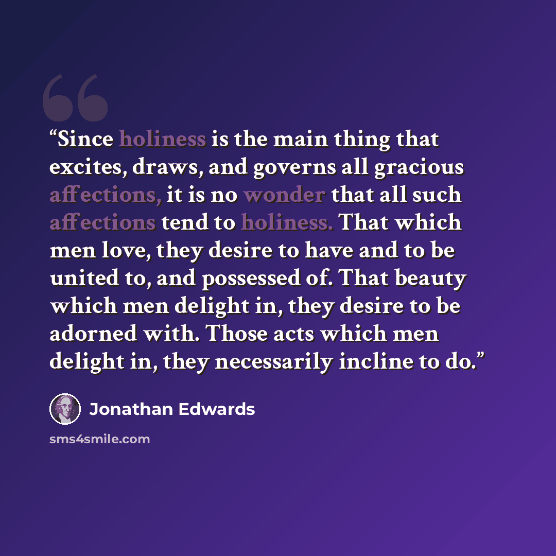 “Since holiness is the main thing that excites, draws, and governs all gracious affections, it is no wonder that all such affections tend to holiness. That which men love, they desire to have and to be united to, and possessed of. That beauty which men delight in, they desire to be adorned with…” quote by Jonathan Edwards