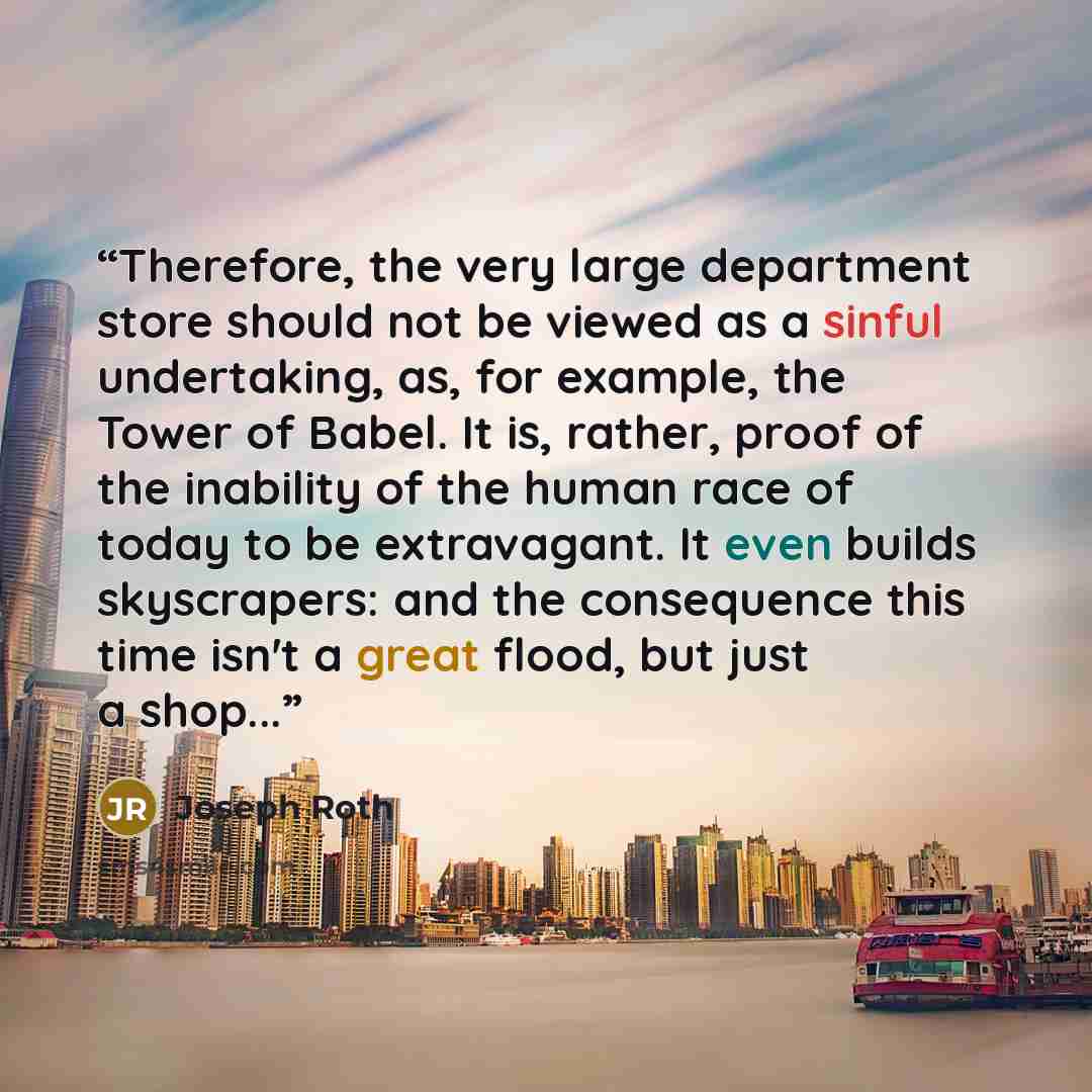 “Therefore, the very large department store should not be viewed as a sinful undertaking, as, for example, the Tower of Babel. It is, rather, proof of the inability of the human race of today to be extravagant. It even builds skyscrapers: and the consequence this time isn't a great flood, but just…” quote by Joseph Roth