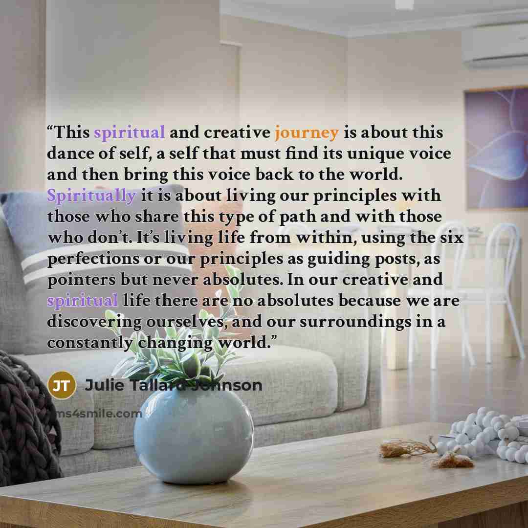 “This spiritual and creative journey is about this dance of self, a self that must find its unique voice and then bring this voice back to the world. Spiritually it is about living our principles with those who share this type of path and with those who don’t. It’s living life from within, using…” quote by Julie Tallard Johnson