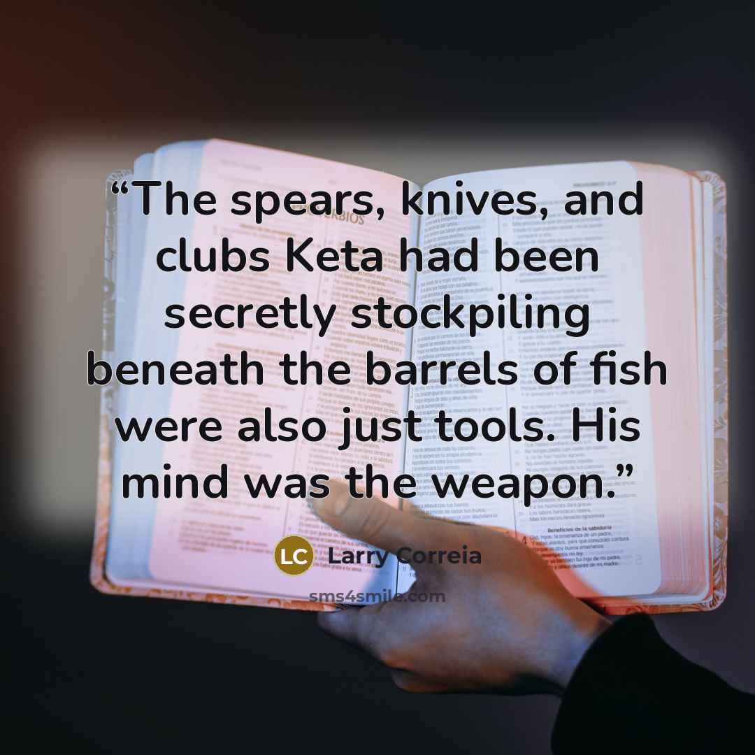 “The spears, knives, and clubs Keta had been secretly stockpiling beneath the barrels of fish were also just tools. His mind was the weapon.” quote by Larry Correia