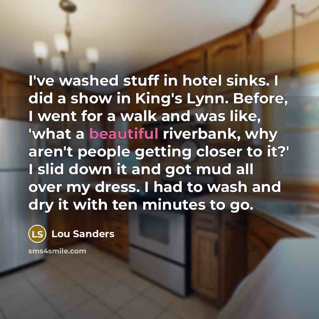 “I've washed stuff in hotel sinks. I did a show in King's Lynn. Before, I went for a walk and was like, 'what a beautiful riverbank, why aren't people getting closer to it?' I slid down it and got mud all over my dress. I had to wash and dry it with ten minutes to go.” quote by Lou Sanders