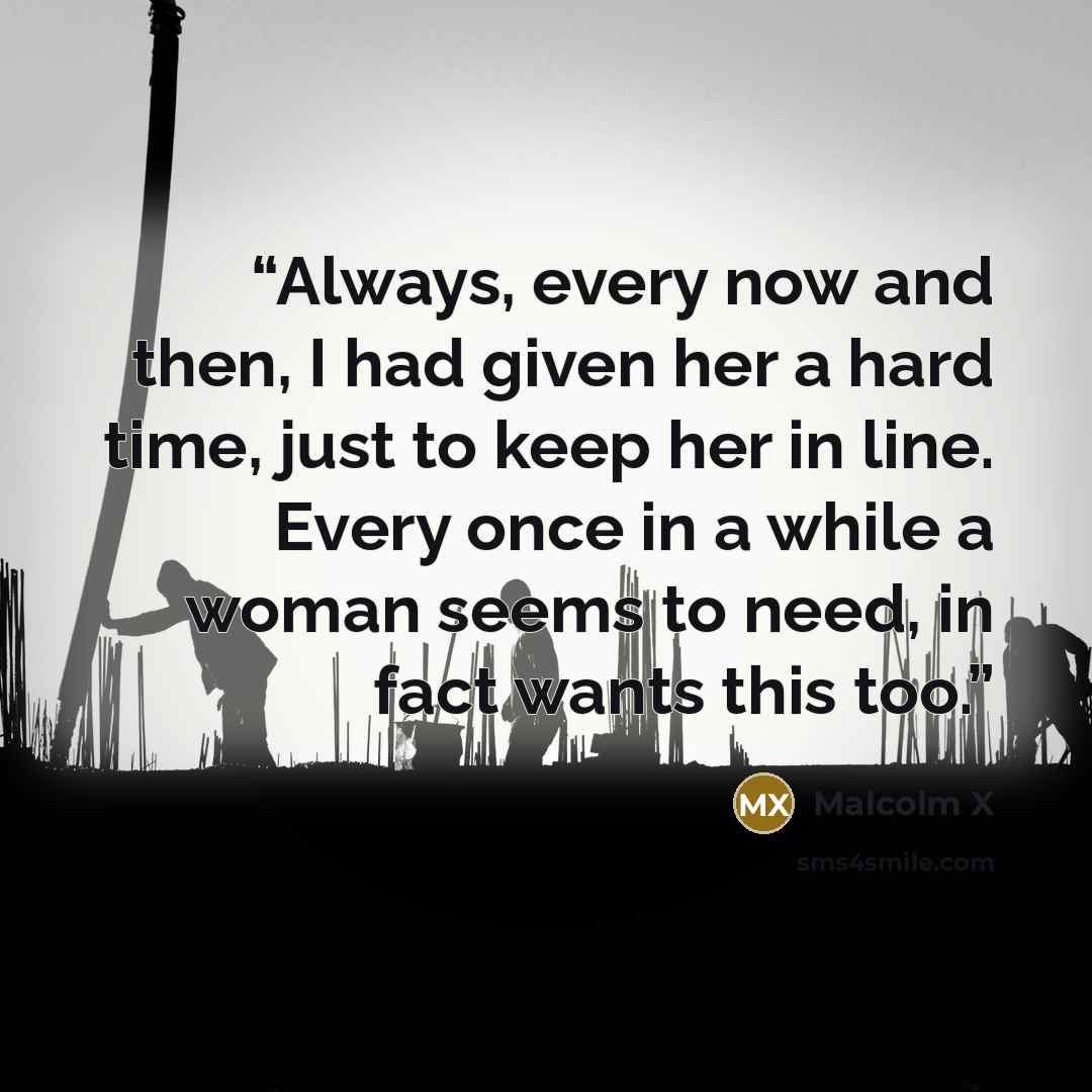 “Always, every now and then, I had given her a hard time, just to keep her in line. Every once in a while a woman seems to need, in fact wants this too.” quote by Malcolm X