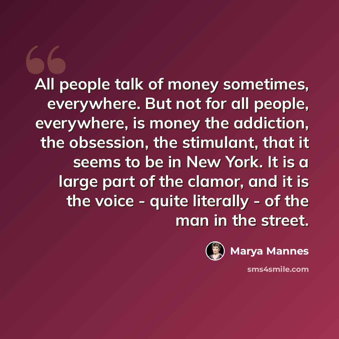 “All people talk of money sometimes, everywhere. But not for all people, everywhere, is money the addiction, the obsession, the stimulant, that it seems to be in New York. It is a large part of the clamor, and it is the voice - quite literally - of the man in the street.” quote by Marya Mannes