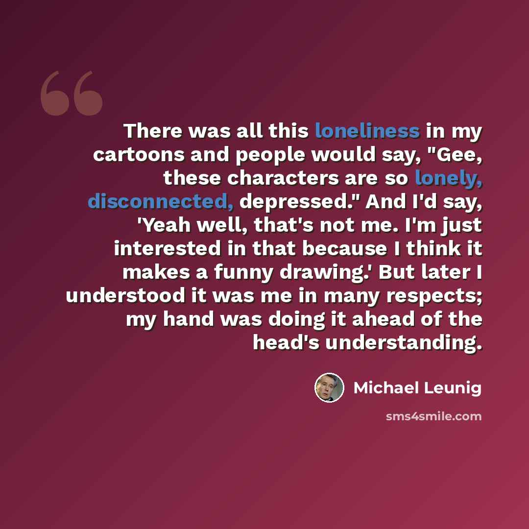 “There was all this loneliness in my cartoons and people would say, "Gee, these characters are so lonely, disconnected, depressed." And I'd say, 'Yeah well, that's not me. I'm just interested in that because I think it makes a funny drawing.' But later I understood it was me in many respects; my…” quote by Michael Leunig