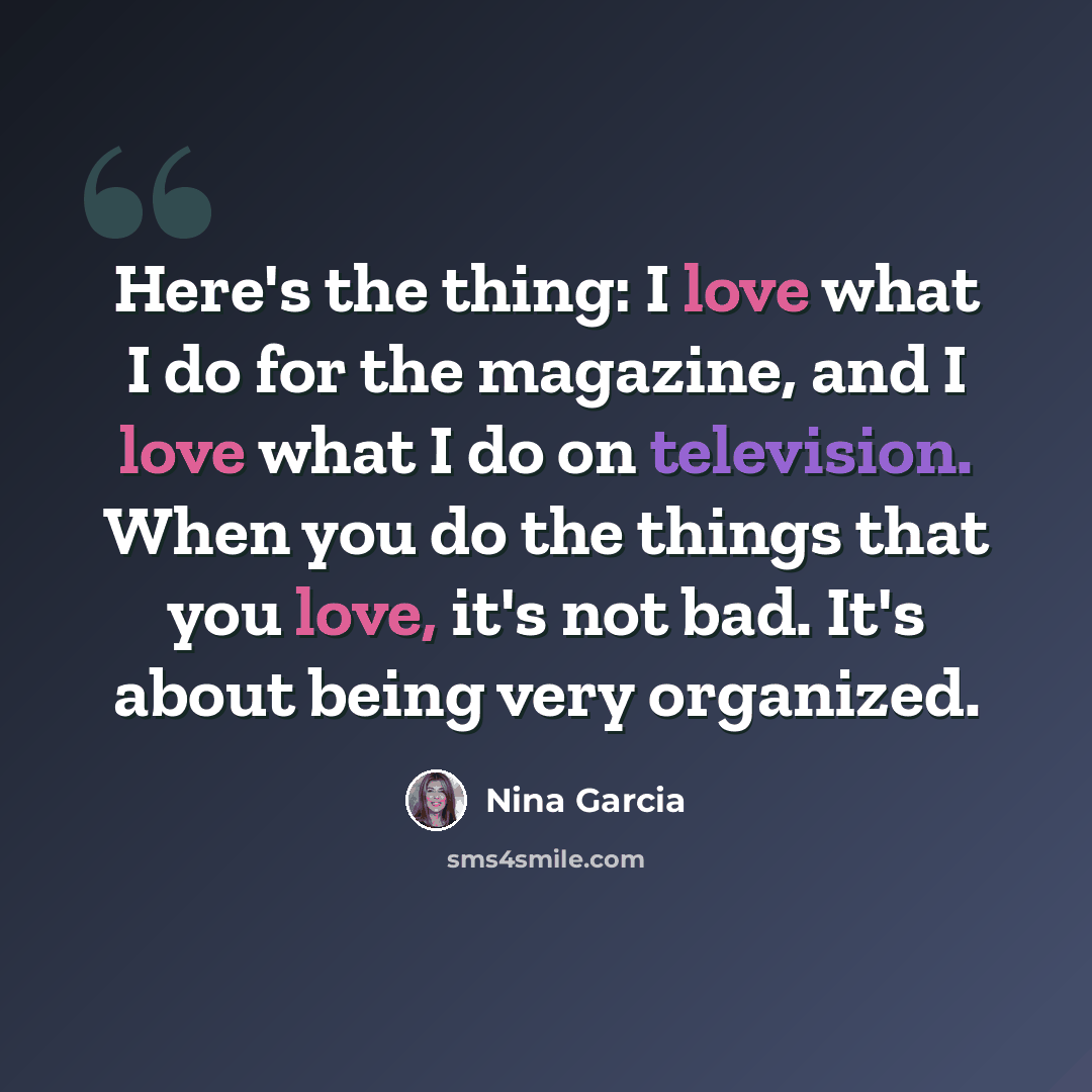 “Here's the thing: I love what I do for the magazine, and I love what I do on television. When you do the things that you love, it's not bad. It's about being very organized.” quote by Nina Garcia