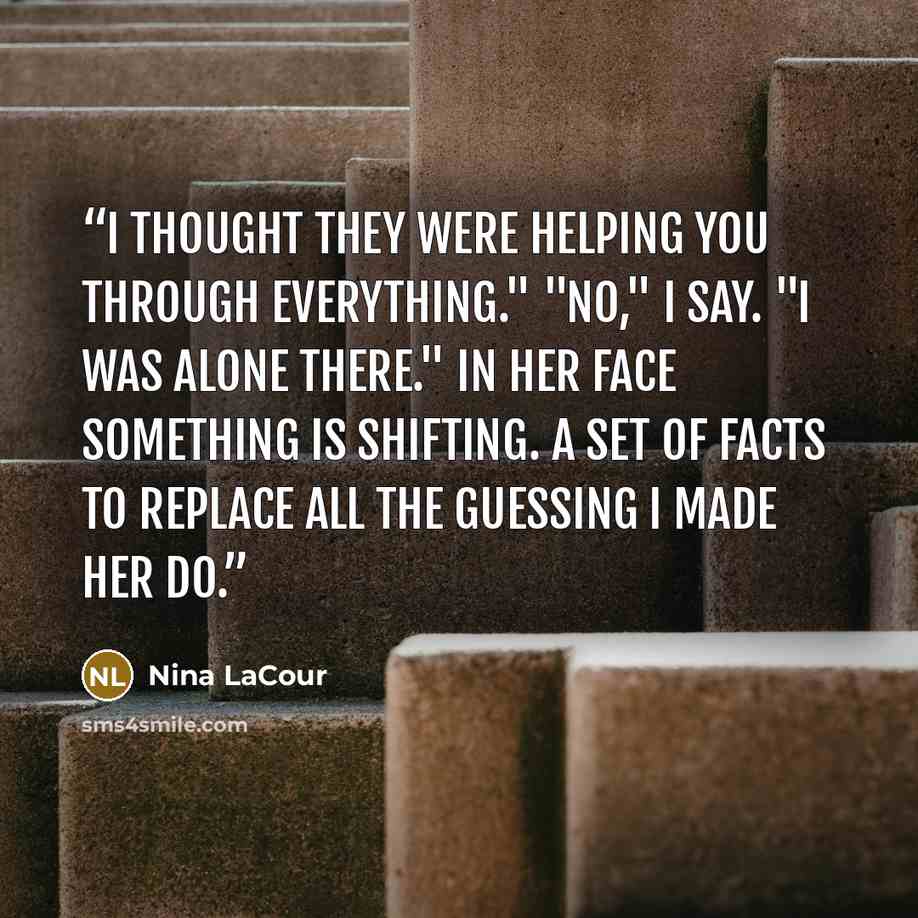 “I thought they were helping you through everything." "No," I say. "I was alone there." In her face something is shifting. A set of facts to replace all the guessing I made her do.” quote by Nina LaCour