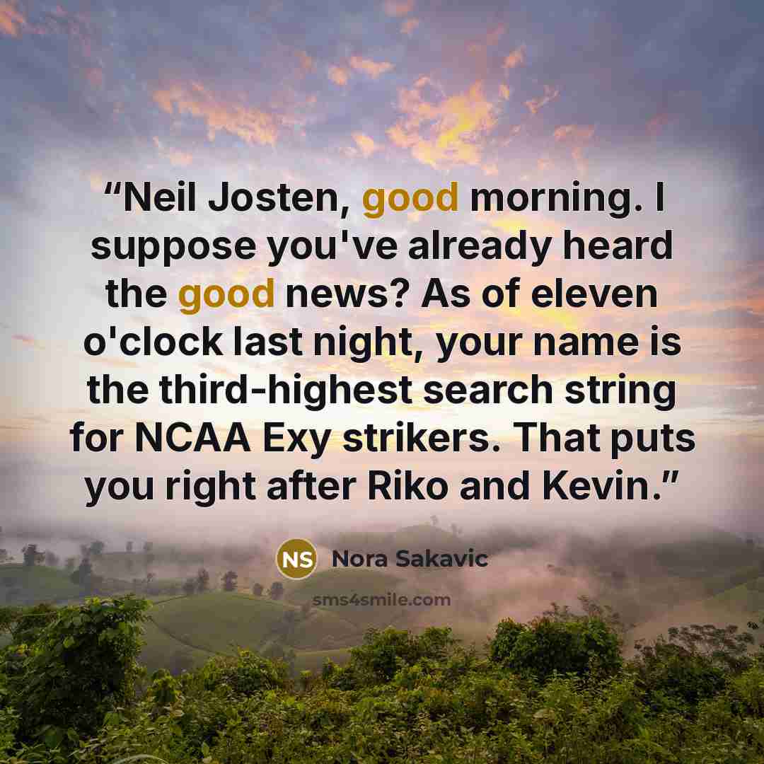 “Neil Josten, good morning. I suppose you've already heard the good news? As of eleven o'clock last night, your name is the third-highest search string for NCAA Exy strikers. That puts you right after Riko and Kevin.” quote by Nora Sakavic
