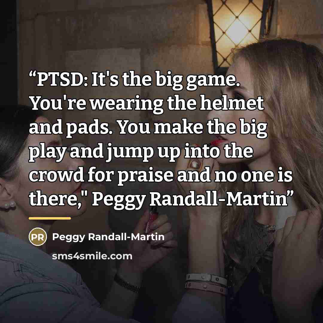 “PTSD: It's the big game. You're wearing the helmet and pads. You make the big play and jump up into the crowd for praise and no one is there," Peggy Randall-Martin” quote by Peggy Randall-Martin