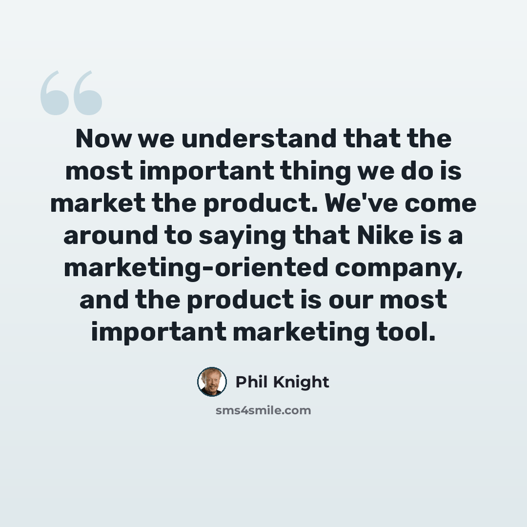 “Now we understand that the most important thing we do is market the product. We've come around to saying that Nike is a marketing-oriented company, and the product is our most important marketing tool.” quote by Phil Knight