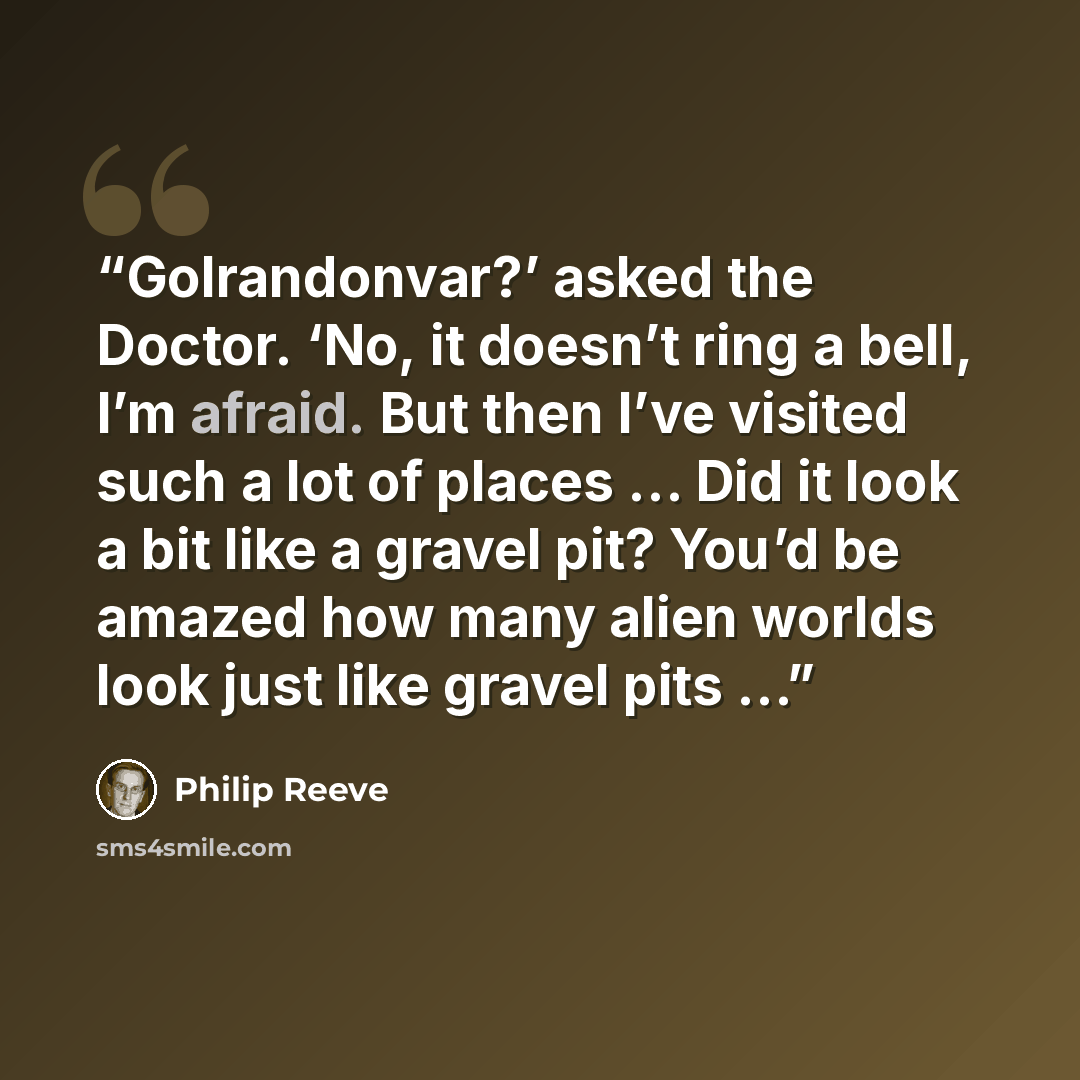 “Golrandonvar?’ asked the Doctor. ‘No, it doesn’t ring a bell, I’m afraid. But then I’ve visited such a lot of places … Did it look a bit like a gravel pit? You’d be amazed how many alien worlds look just like gravel pits …” quote by Philip Reeve