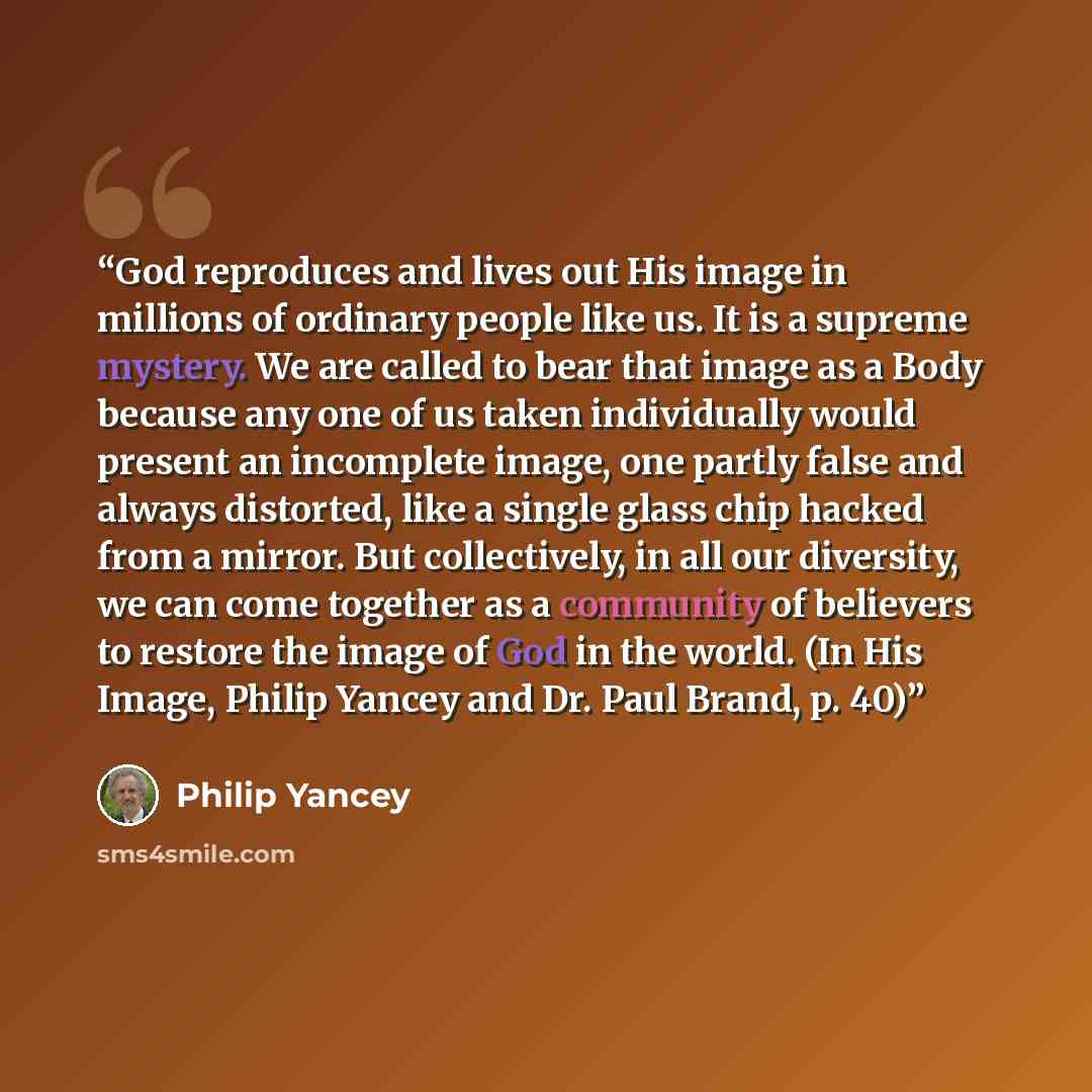 “God reproduces and lives out His image in millions of ordinary people like us. It is a supreme mystery. We are called to bear that image as a Body because any one of us taken individually would present an incomplete image, one partly false and always distorted, like a single glass chip hacked from…” quote by Philip Yancey