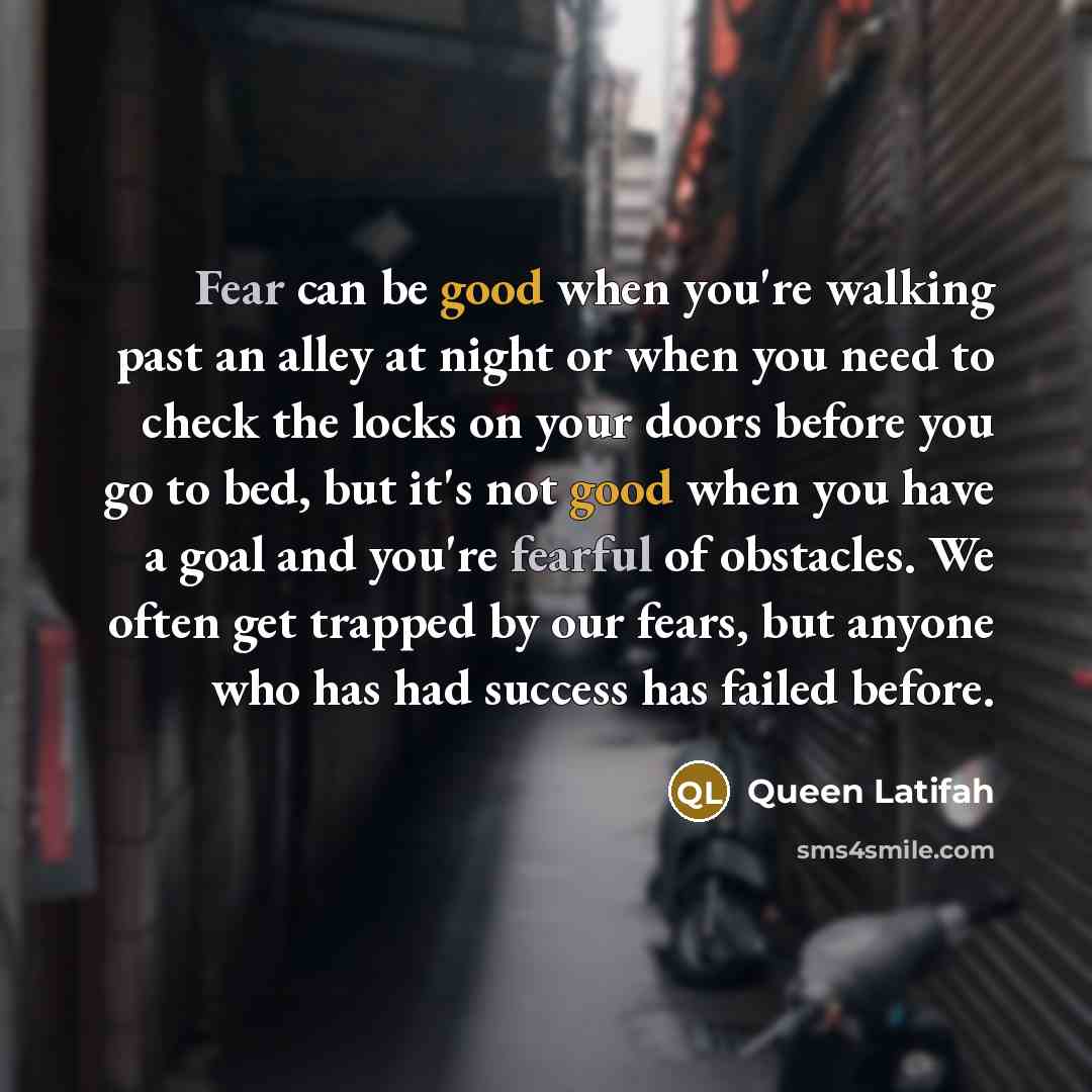 “Fear can be good when you're walking past an alley at night or when you need to check the locks on your doors before you go to bed, but it's not good when you have a goal and you're fearful of obstacles. We often get trapped by our fears, but anyone who has had success has failed before.” quote by Queen Latifah