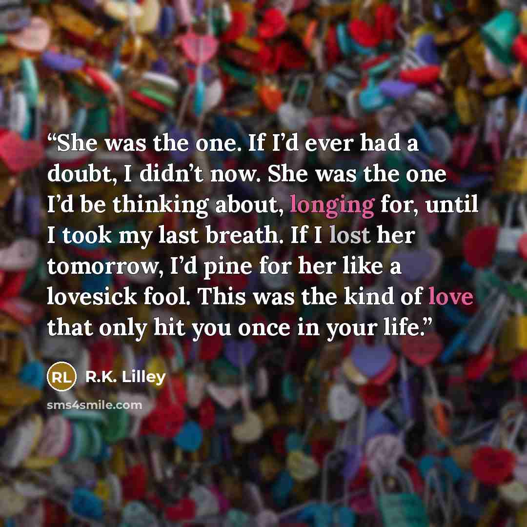 “She was the one. If I’d ever had a doubt, I didn’t now. She was the one I’d be thinking about, longing for, until I took my last breath. If I lost her tomorrow, I’d pine for her like a lovesick fool. This was the kind of love that only hit you once in your life.” quote by R.K. Lilley