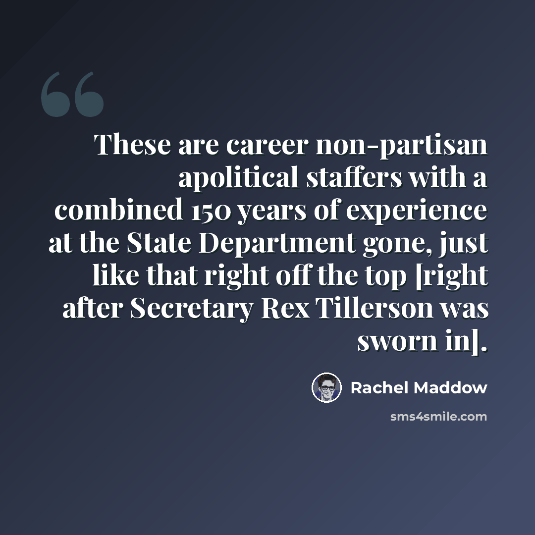 “These are career non-partisan apolitical staffers with a combined 150 years of experience at the State Department gone, just like that right off the top [right after Secretary Rex Tillerson was sworn in].” quote by Rachel Maddow