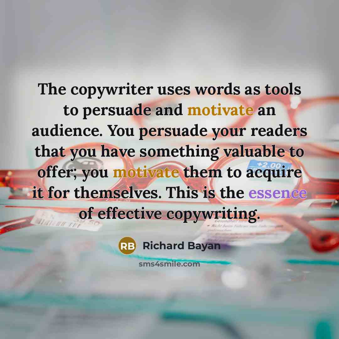 “The copywriter uses words as tools to persuade and motivate an audience. You persuade your readers that you have something valuable to offer; you motivate them to acquire it for themselves. This is the essence of effective copywriting.” quote by Richard Bayan