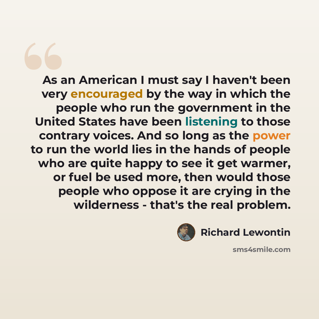 “As an American I must say I haven't been very encouraged by the way in which the people who run the government in the United States have been listening to those contrary voices. And so long as the power to run the world lies in the hands of people who are quite happy to see it get warmer, or fuel…” quote by Richard Lewontin