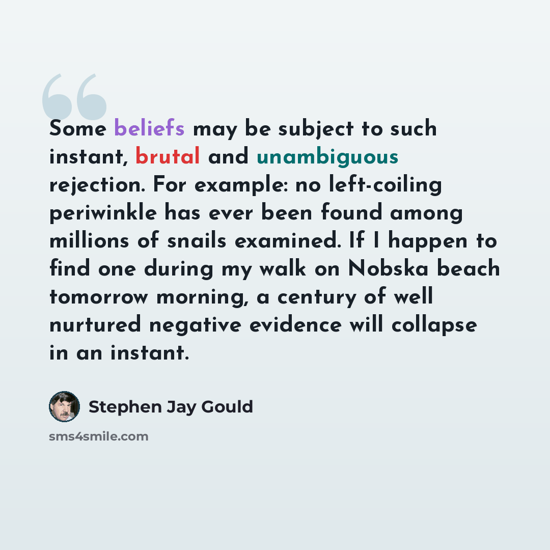 “Some beliefs may be subject to such instant, brutal and unambiguous rejection. For example: no left-coiling periwinkle has ever been found among millions of snails examined. If I happen to find one during my walk on Nobska beach tomorrow morning, a century of well nurtured negative evidence will…” quote by Stephen Jay Gould