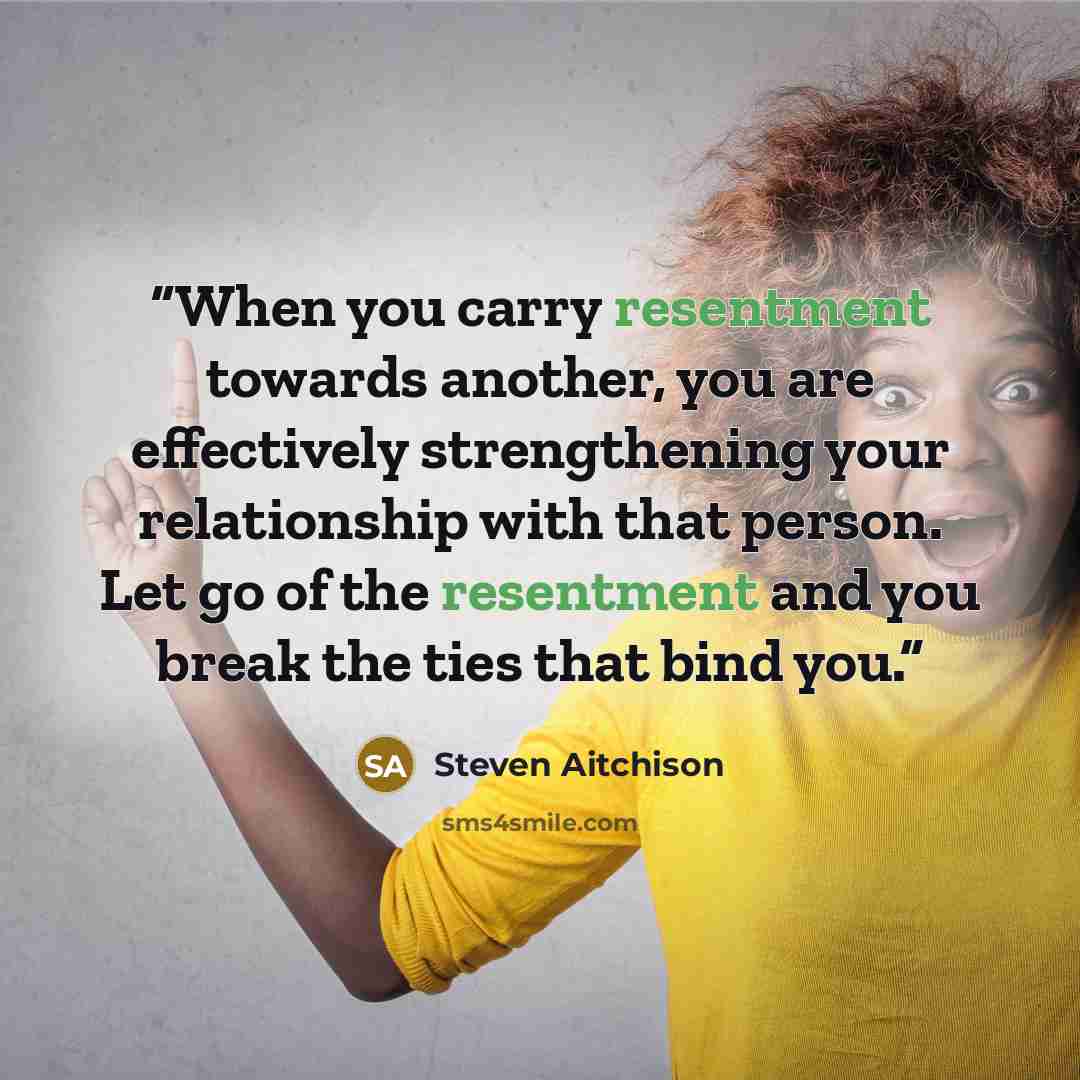 “When you carry resentment towards another, you are effectively strengthening your relationship with that person. Let go of the resentment and you break the ties that bind you.” quote by Steven Aitchison