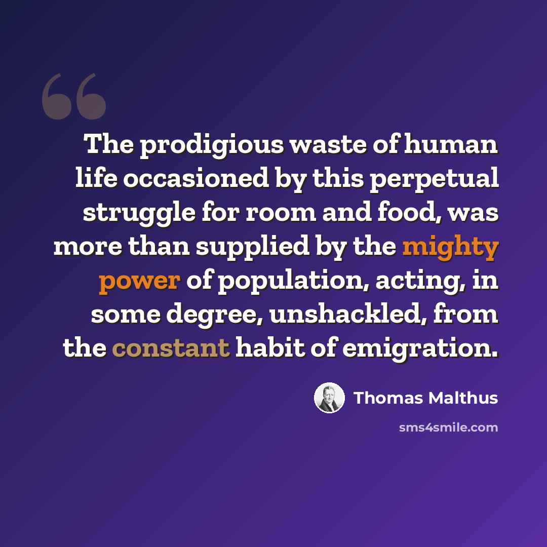 “The prodigious waste of human life occasioned by this perpetual struggle for room and food, was more than supplied by the mighty power of population, acting, in some degree, unshackled, from the constant habit of emigration.” quote by Thomas Malthus