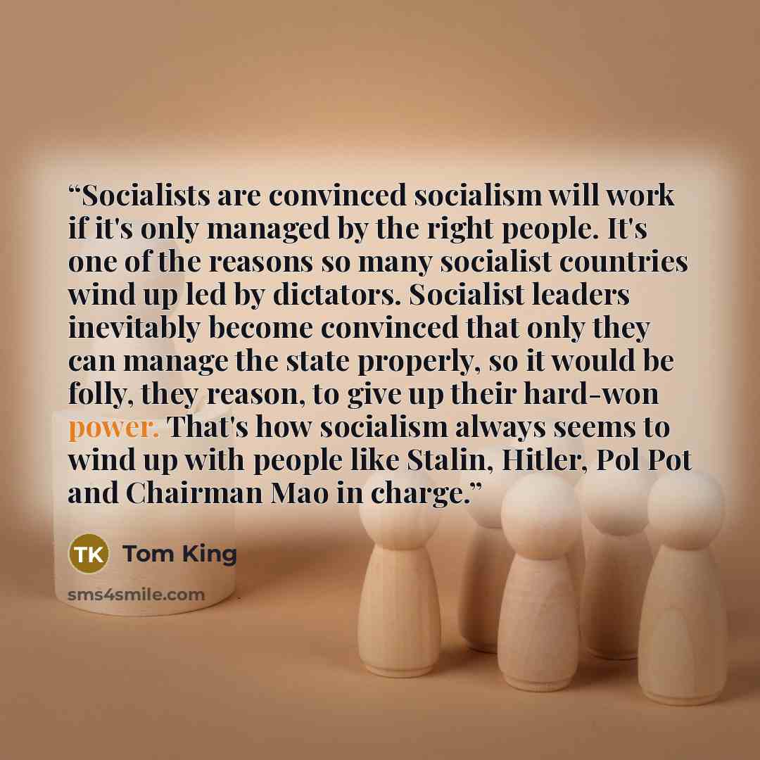 “Socialists are convinced socialism will work if it's only managed by the right people. It's one of the reasons so many socialist countries wind up led by dictators. Socialist leaders inevitably become convinced that only they can manage the state properly, so it would be folly, they reason, to…” quote by Tom King