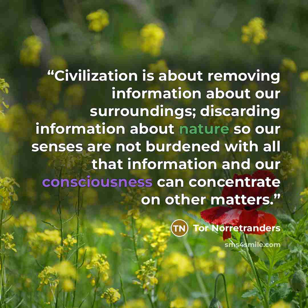 “Civilization is about removing information about our surroundings; discarding information about nature so our senses are not burdened with all that information and our consciousness can concentrate on other matters.” quote by Tor Norretranders