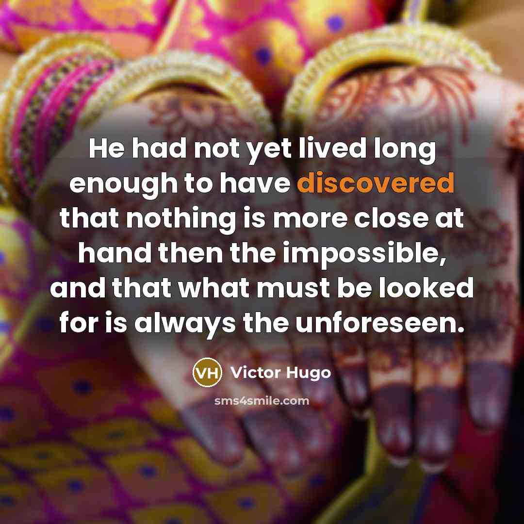“He had not yet lived long enough to have discovered that nothing is more close at hand then the impossible, and that what must be looked for is always the unforeseen.” quote by Victor Hugo