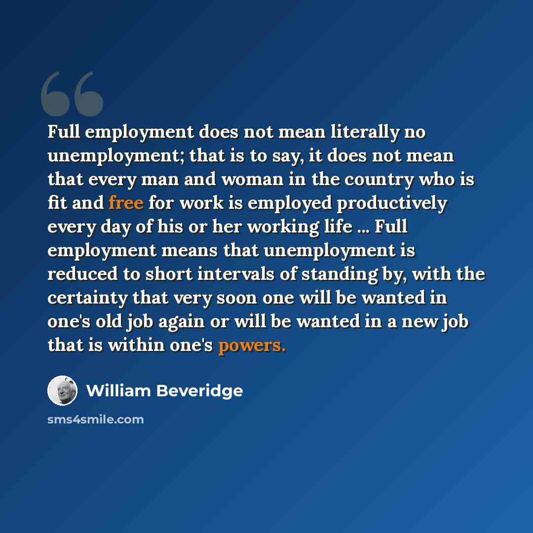 “Full employment does not mean literally no unemployment; that is to say, it does not mean that every man and woman in the country who is fit and free for work is employed productively every day of his or her working life ... Full employment means that unemployment is reduced to short intervals of…” quote by William Beveridge