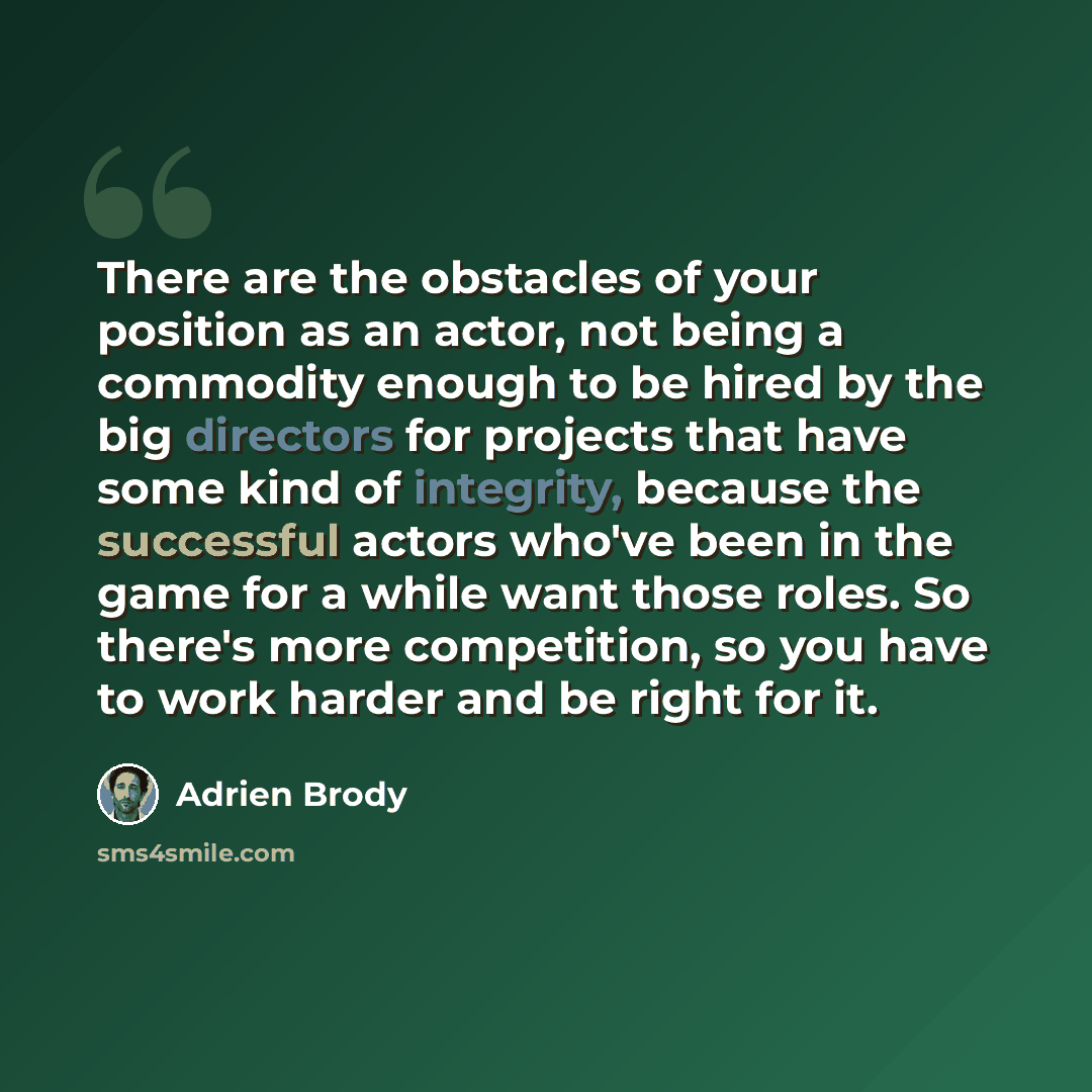 “There are the obstacles of your position as an actor, not being a commodity enough to be hired by the big directors for projects that have some kind of integrity, because the successful actors who've been in the game for a while want those roles. So there's more competition, so you have to work…” quote by Adrien Brody
